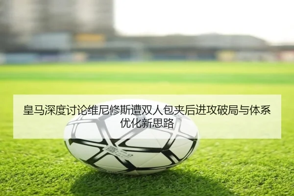 皇马深度讨论维尼修斯遭双人包夹后进攻破局与体系优化新思路