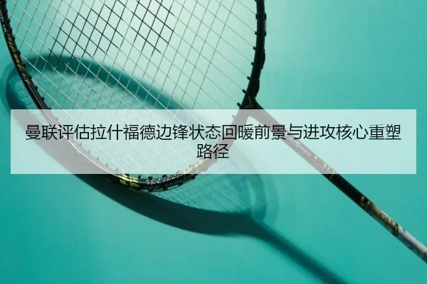 曼联评估拉什福德边锋状态回暖前景与进攻核心重塑路径