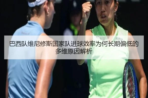 巴西队维尼修斯国家队进球效率为何长期偏低的多维原因解析
