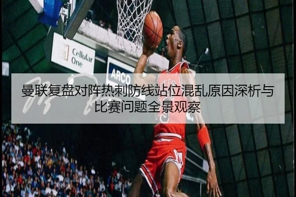 曼联复盘对阵热刺防线站位混乱原因深析与比赛问题全景观察